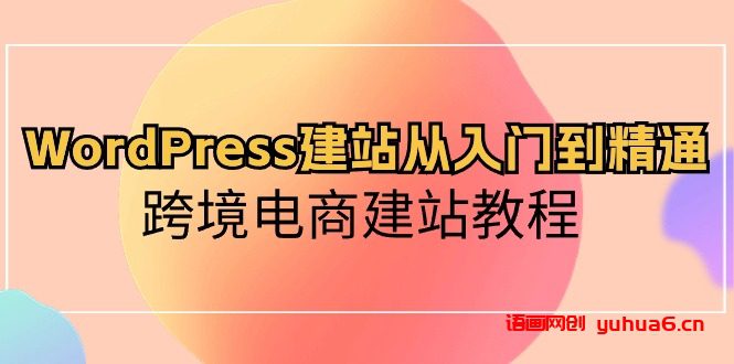 WordPress建站从入门到精通，跨境电商建站教程（60节课）网赚课程-副业赚钱-互联网创业-手机赚钱-挂机躺赚-语画网创-精品课程-知识付费-源码分享-免费资源语画网创