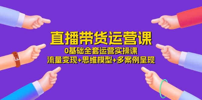 直播带货运营课，0基础全套运营实操 流量变现+思维模型+多案例呈现（34节）网赚课程-副业赚钱-互联网创业-手机赚钱-挂机躺赚-语画网创-精品课程-知识付费-源码分享-免费资源语画网创