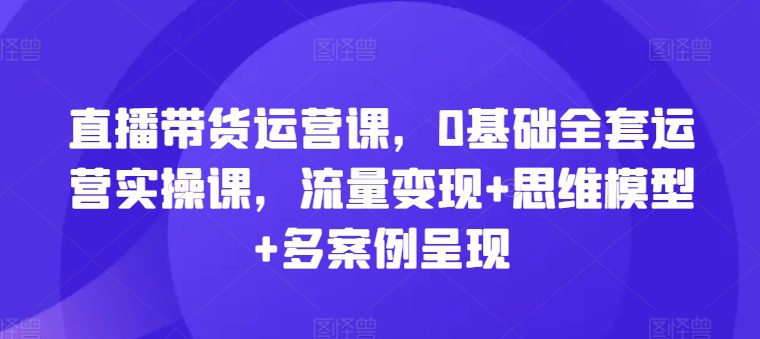 直播带货运营课，0基础全套运营实操课，流量变现+思维模型+多案例呈现网赚课程-副业赚钱-互联网创业-手机赚钱-挂机躺赚-语画网创-精品课程-知识付费-源码分享-免费资源语画网创