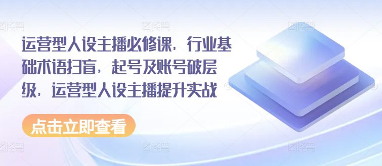 运营型人设主播必修课，行业基础术语扫盲，起号及账号破层级，运营型人设主播提升实战网赚课程-副业赚钱-互联网创业-手机赚钱-挂机躺赚-语画网创-精品课程-知识付费-源码分享-免费资源语画网创