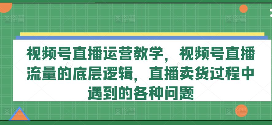 视频号直播运营教学，视频号直播流量的底层逻辑，直播卖货过程中遇到的各种问题网赚课程-副业赚钱-互联网创业-手机赚钱-挂机躺赚-语画网创-精品课程-知识付费-源码分享-免费资源语画网创