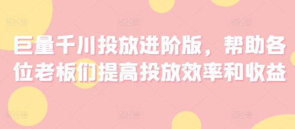 巨量千川投放进阶版，帮助各位老板们提高投放效率和收益网赚课程-副业赚钱-互联网创业-手机赚钱-挂机躺赚-语画网创-精品课程-知识付费-源码分享-免费资源语画网创