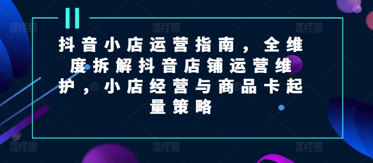 抖音小店运营指南，全维度拆解抖音店铺运营维护，小店经营与商品卡起量策略网赚课程-副业赚钱-互联网创业-手机赚钱-挂机躺赚-语画网创-精品课程-知识付费-源码分享-免费资源语画网创