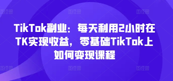 TikTok副业：每天利用2小时在TK实现收益，零基础TikTok上如何变现课程网赚课程-副业赚钱-互联网创业-手机赚钱-挂机躺赚-语画网创-精品课程-知识付费-源码分享-免费资源语画网创