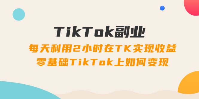 TikTok副业：每天利用2小时在TK实现收益，零基础TikTok上如何变现，34节程网赚课程-副业赚钱-互联网创业-手机赚钱-挂机躺赚-语画网创-精品课程-知识付费-源码分享-免费资源语画网创