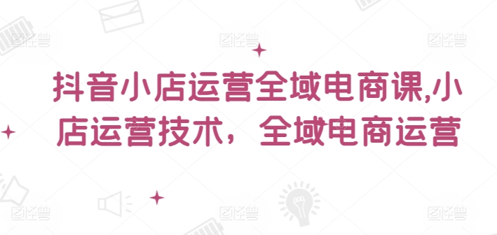 抖音小店运营全域电商课，​小店运营技术，全域电商运营网赚课程-副业赚钱-互联网创业-手机赚钱-挂机躺赚-语画网创-精品课程-知识付费-源码分享-免费资源语画网创