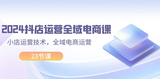 2024抖店运营-全域电商课，小店运营技术，全域电商运营（23节课）网赚课程-副业赚钱-互联网创业-手机赚钱-挂机躺赚-语画网创-精品课程-知识付费-源码分享-免费资源语画网创