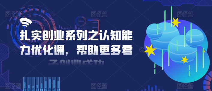 扎实创业系列之认知能力优化课，帮助更多君子创业成功网赚课程-副业赚钱-互联网创业-手机赚钱-挂机躺赚-语画网创-精品课程-知识付费-源码分享-免费资源语画网创