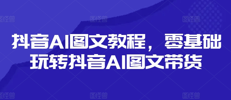 抖音AI图文教程，零基础玩转抖音AI图文带货网赚课程-副业赚钱-互联网创业-手机赚钱-挂机躺赚-语画网创-精品课程-知识付费-源码分享-免费资源语画网创