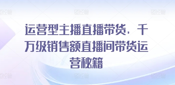 运营型主播直播带货，​千万级销售额直播间带货运营秘籍网赚课程-副业赚钱-互联网创业-手机赚钱-挂机躺赚-语画网创-精品课程-知识付费-源码分享-免费资源语画网创