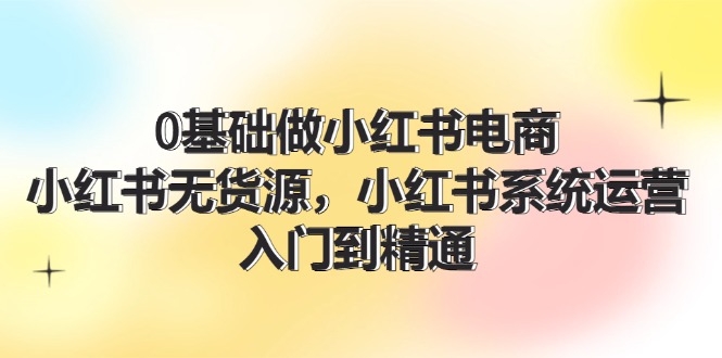 0基础做小红书电商，小红书无货源系统运营，入门到精通 (70节)网赚课程-副业赚钱-互联网创业-手机赚钱-挂机躺赚-语画网创-精品课程-知识付费-源码分享-免费资源语画网创