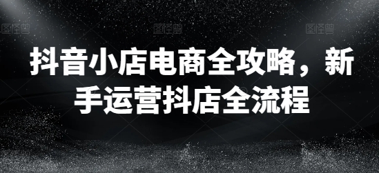 抖音小店电商全攻略，新手运营抖店全流程网赚课程-副业赚钱-互联网创业-手机赚钱-挂机躺赚-语画网创-精品课程-知识付费-源码分享-免费资源语画网创