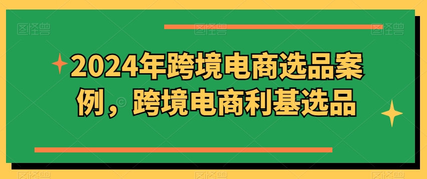 2024年跨境电商选品案例，跨境电商利基选品（更新）网赚课程-副业赚钱-互联网创业-手机赚钱-挂机躺赚-语画网创-精品课程-知识付费-源码分享-免费资源语画网创