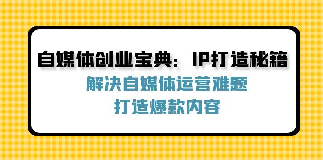 自媒体创业宝典：IP打造秘籍：解决自媒体运营难题，打造爆款内容网赚课程-副业赚钱-互联网创业-手机赚钱-挂机躺赚-语画网创-精品课程-知识付费-源码分享-免费资源语画网创