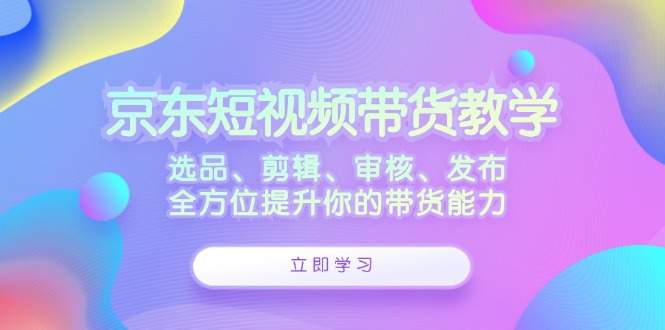 京东短视频带货教学：选品、剪辑、审核、发布，全方位提升你的带货能力网赚课程-副业赚钱-互联网创业-手机赚钱-挂机躺赚-语画网创-精品课程-知识付费-源码分享-免费资源语画网创