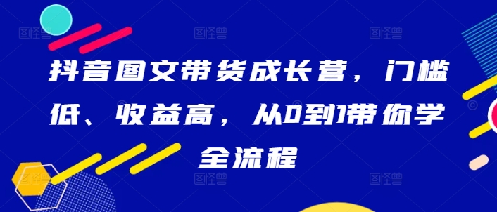 抖音图文带货成长营，门槛低、收益高，从0到1带你学全流程网赚课程-副业赚钱-互联网创业-手机赚钱-挂机躺赚-语画网创-精品课程-知识付费-源码分享-免费资源语画网创