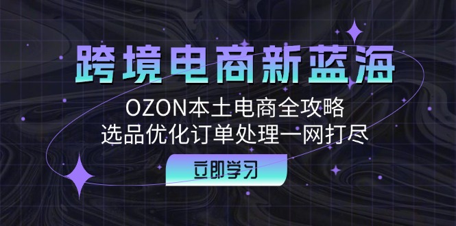 跨境电商新蓝海：OZON本土电商全攻略，选品优化订单处理一网打尽网赚课程-副业赚钱-互联网创业-手机赚钱-挂机躺赚-语画网创-精品课程-知识付费-源码分享-免费资源语画网创